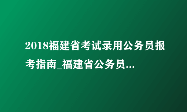 2018福建省考试录用公务员报考指南_福建省公务员考试录用网站