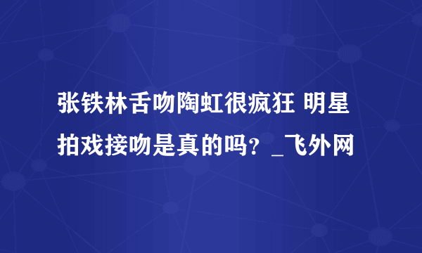 张铁林舌吻陶虹很疯狂 明星拍戏接吻是真的吗？_飞外网