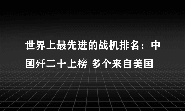 世界上最先进的战机排名：中国歼二十上榜 多个来自美国