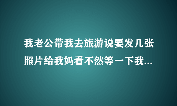 我老公带我去旅游说要发几张照片给我妈看不然等一下我妈又会说去你那里玩了什么地方都没有带你去玩不知道