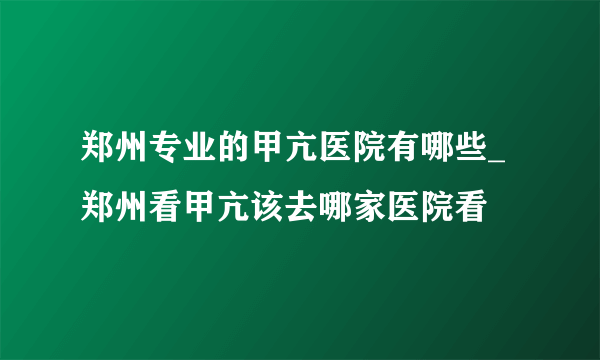 郑州专业的甲亢医院有哪些_郑州看甲亢该去哪家医院看