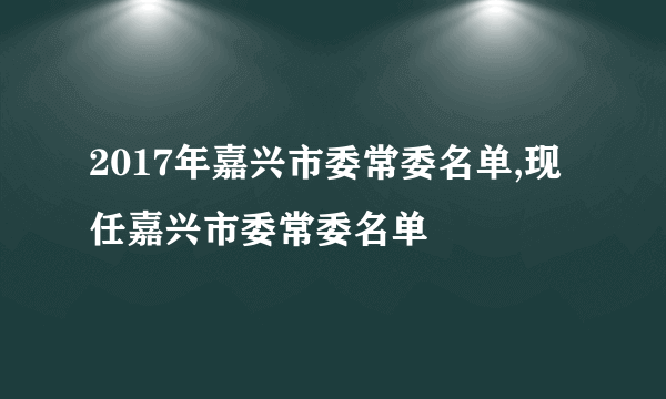 2017年嘉兴市委常委名单,现任嘉兴市委常委名单