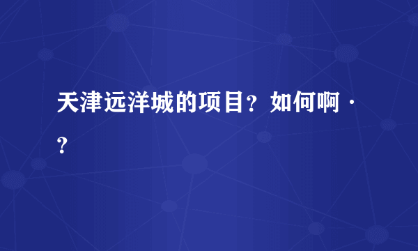 天津远洋城的项目？如何啊·？