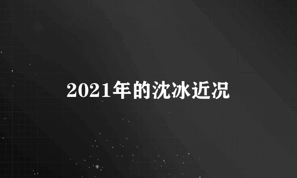 2021年的沈冰近况