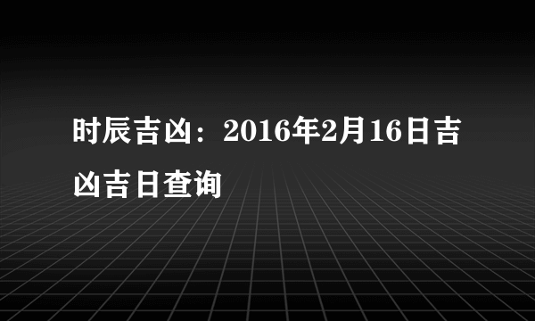 时辰吉凶：2016年2月16日吉凶吉日查询