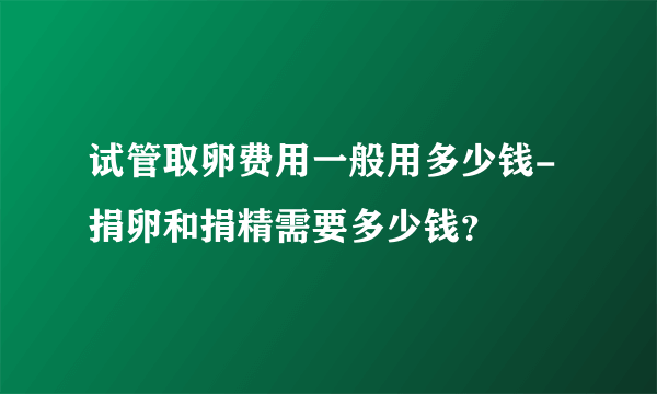 试管取卵费用一般用多少钱-捐卵和捐精需要多少钱？