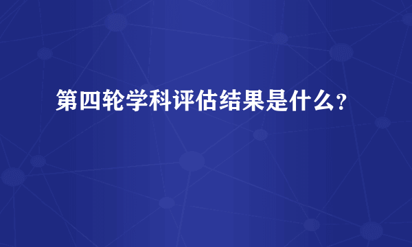 第四轮学科评估结果是什么？