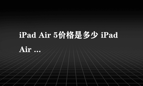 iPad Air 5价格是多少 iPad Air 5价格介绍