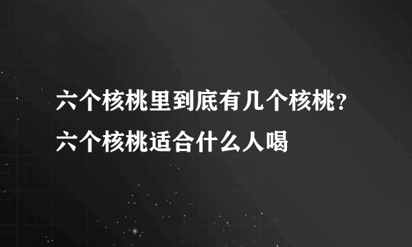 六个核桃里到底有几个核桃？六个核桃适合什么人喝