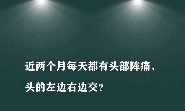 
近两个月每天都有头部阵痛，头的左边右边交？