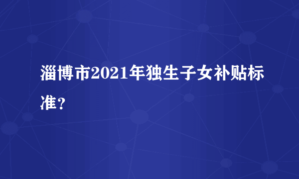 淄博市2021年独生子女补贴标准？