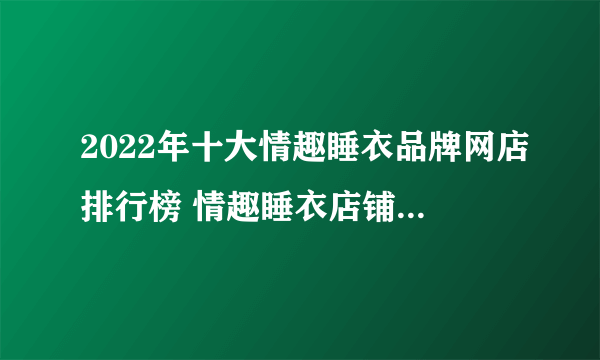 2022年十大情趣睡衣品牌网店排行榜 情趣睡衣店铺推荐【好店榜】