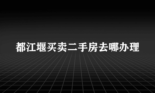 都江堰买卖二手房去哪办理