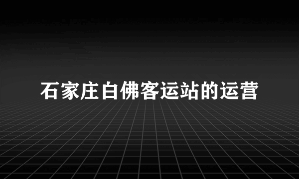 石家庄白佛客运站的运营