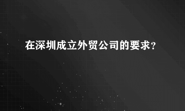 在深圳成立外贸公司的要求？