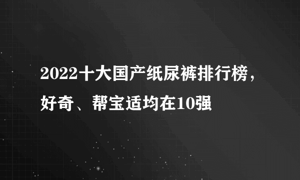 2022十大国产纸尿裤排行榜，好奇、帮宝适均在10强