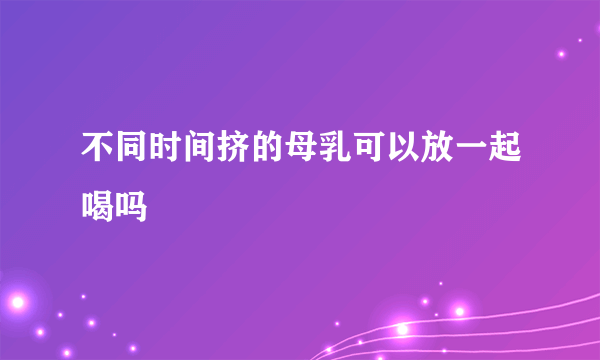 不同时间挤的母乳可以放一起喝吗