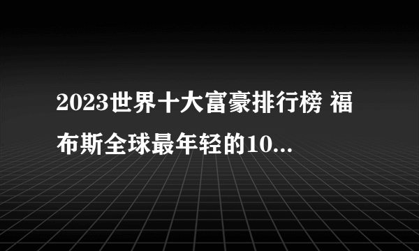 2023世界十大富豪排行榜 福布斯全球最年轻的10大富豪榜 年龄最小的亿万富翁