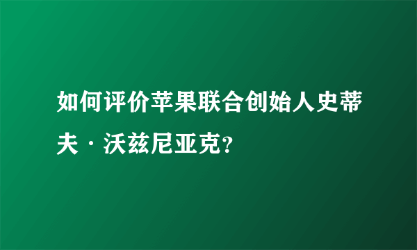 如何评价苹果联合创始人史蒂夫·沃兹尼亚克？