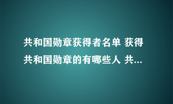 共和国勋章获得者名单 获得共和国勋章的有哪些人 共和国勋章历年获得者