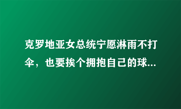 克罗地亚女总统宁愿淋雨不打伞，也要挨个拥抱自己的球员并给予他们鼓励，你怎么看？