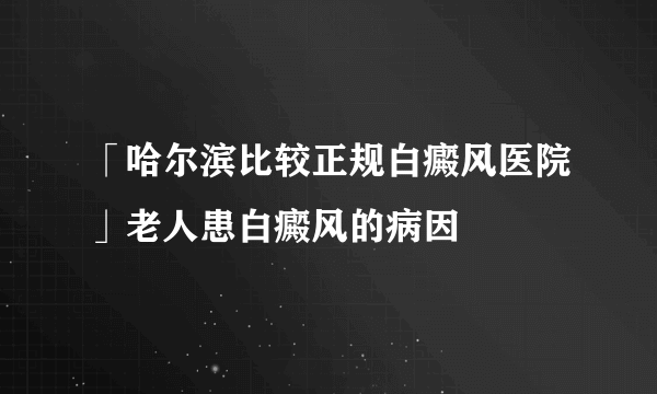 「哈尔滨比较正规白癜风医院」老人患白癜风的病因