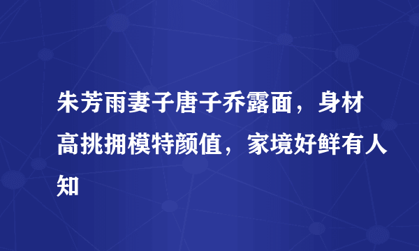 朱芳雨妻子唐子乔露面，身材高挑拥模特颜值，家境好鲜有人知