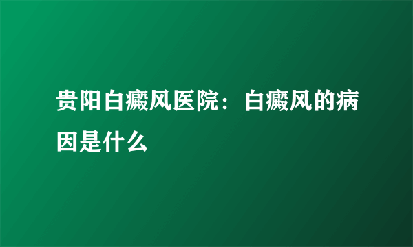 贵阳白癜风医院：白癜风的病因是什么