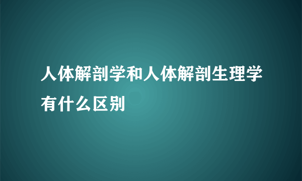 人体解剖学和人体解剖生理学有什么区别