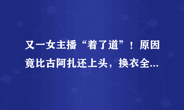 又一女主播“着了道”！原因竟比古阿扎还上头，换衣全程遭镜子直播，如何评价？