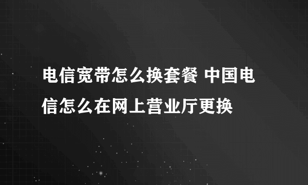 电信宽带怎么换套餐 中国电信怎么在网上营业厅更换