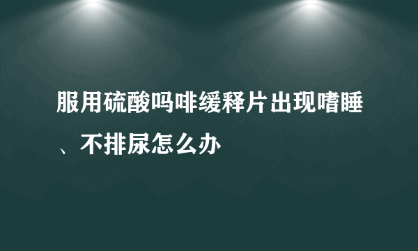 服用硫酸吗啡缓释片出现嗜睡、不排尿怎么办