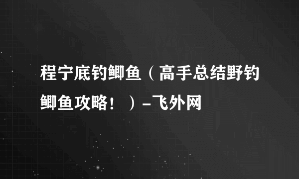 程宁底钓鲫鱼（高手总结野钓鲫鱼攻略！）-飞外网