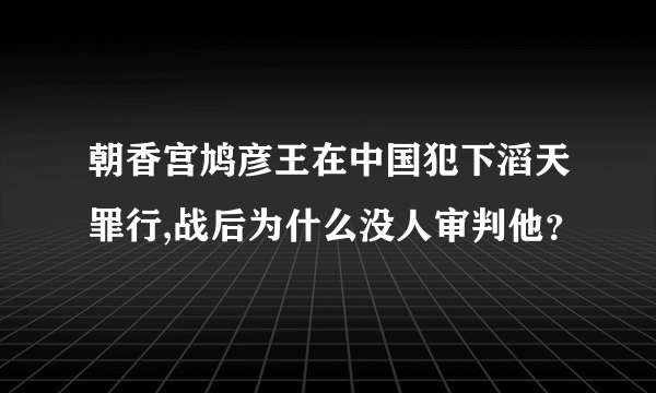 朝香宫鸠彦王在中国犯下滔天罪行,战后为什么没人审判他？