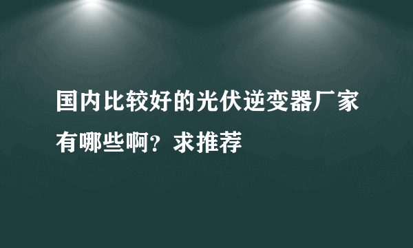 国内比较好的光伏逆变器厂家有哪些啊？求推荐