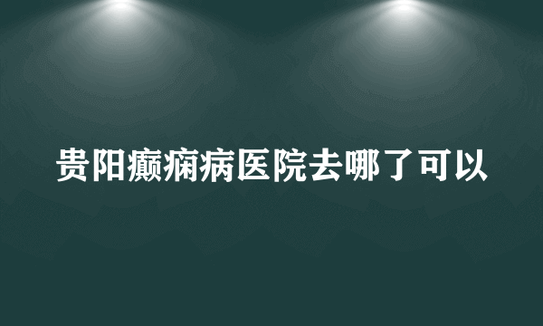 贵阳癫痫病医院去哪了可以