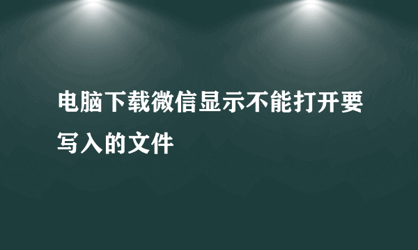 电脑下载微信显示不能打开要写入的文件