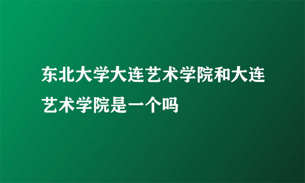 东北大学大连艺术学院和大连艺术学院是一个吗