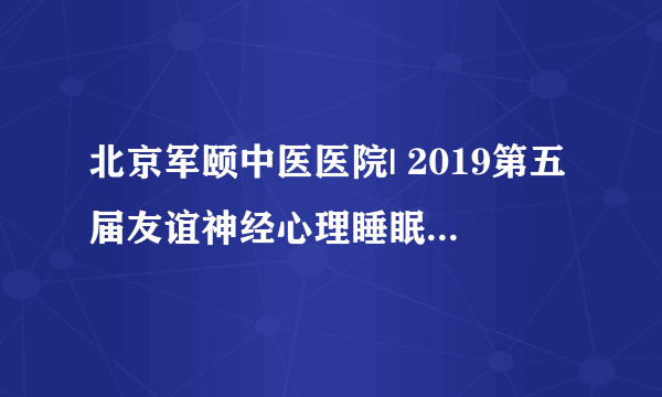 北京军颐中医医院| 2019第五届友谊神经心理睡眠论坛圆满落幕