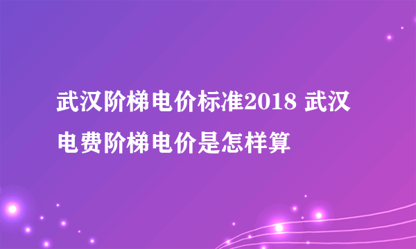 武汉阶梯电价标准2018 武汉电费阶梯电价是怎样算