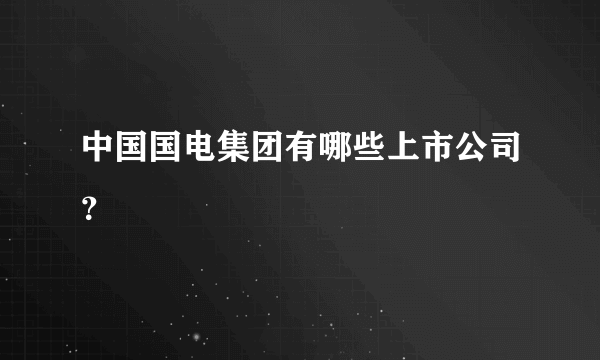 中国国电集团有哪些上市公司？