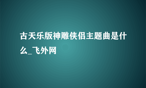 古天乐版神雕侠侣主题曲是什么_飞外网