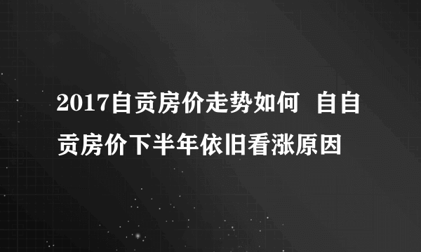 2017自贡房价走势如何  自自贡房价下半年依旧看涨原因