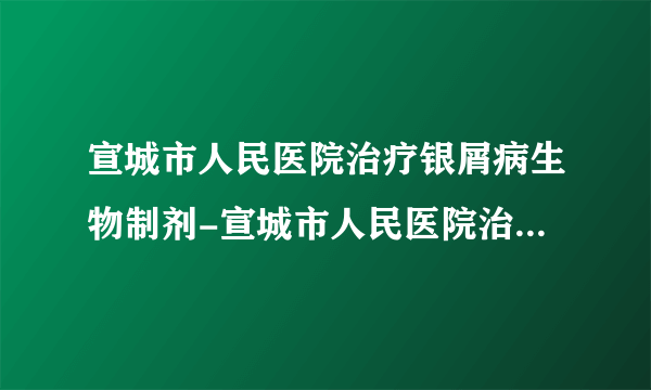 宣城市人民医院治疗银屑病生物制剂-宣城市人民医院治疗银屑病