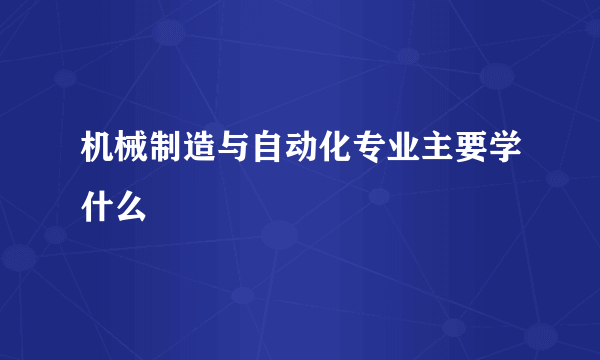 机械制造与自动化专业主要学什么