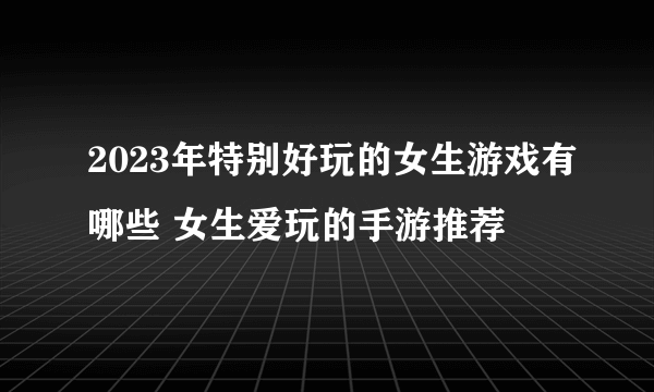 2023年特别好玩的女生游戏有哪些 女生爱玩的手游推荐