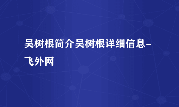 吴树根简介吴树根详细信息-飞外网