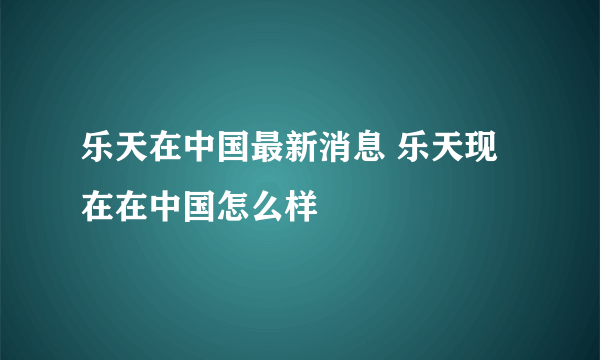 乐天在中国最新消息 乐天现在在中国怎么样