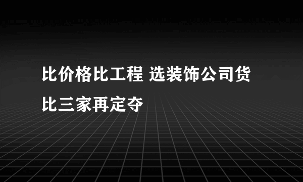 比价格比工程 选装饰公司货比三家再定夺