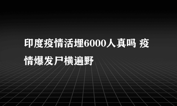 印度疫情活埋6000人真吗 疫情爆发尸横遍野